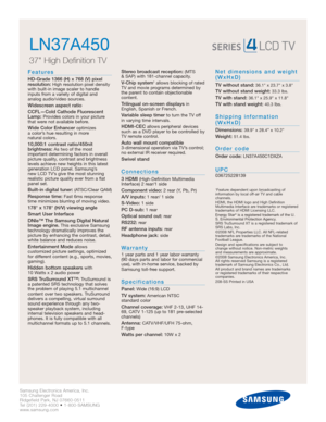 Page 2Samsung Electronics America, Inc.
105 Challenger Road
Ridgefield Park, NJ 07660-0511
Tel (201) 229-4000 • 1-800-SAMSUNG
www.samsung.com
LN37A450  
37 High Definition TV 
Features
HD-Grade 1366 (H) x 768 (V) pixel
resolution:High resolution pixel density
with built-in image scaler to handle
inputs from a variety of digital and 
analog audio/video sources.
Widescreen aspect ratio
CCFL—Cold Cathode Fluorescent
Lamp:
Provides colors in your picture
that were not available before.
Wide Color Enhancer...