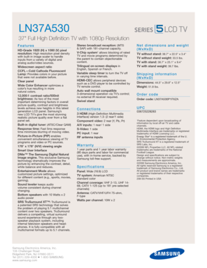 Page 2Samsung Electronics America, Inc.
105 Challenger Road
Ridgefield Park, NJ 07660-0511
Tel (201) 229-4000 • 1-800-SAMSUNG
www.samsung.com
LN37A530  
37 Full High Definition TV with 1080p Resolution
Features
HD-Grade 1920 (H) x 1080 (V) pixel
resolution:High resolution pixel density
with built-in image scaler to handle
inputs from a variety of digital and 
analog audio/video sources.
Widescreen aspect ratio
CCFL—Cold Cathode Fluorescent
Lamp:
Provides colors in your picture
that were not available before....