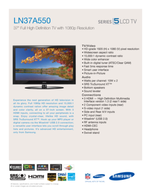 Page 1All features, specifications, and model numbers subject to change.
All on screen images are simulated pictures.
Experience the next generation of HD television in
all its glory. Full 1080p HD resolution and 15,000:1
dynamic contrast ration offer amazing image detail
and color clarity, all on a 37-inch screen. With 3
HDMI inputs, connecting to all your peripherals is a
snap. Enjoy crystal-clear, lifelike HD sound, with
SRS TruSurround XT™. Hook up your MP3 player or
digital camera via the Wiselink
®USB...