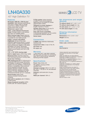Page 2Samsung Electronics America, Inc.
105 Challenger Road
Ridgefield Park, NJ 07660-0511
Tel (201) 229-4000 • 1-800-SAMSUNG
www.samsung.com
LN40A330  
40 High Definition TV 
Features
HD-Grade 1366 (H) x 768 (V) pixel
resolution:High resolution pixel density
with built-in image scaler to handle
inputs from a variety of digital and 
analog audio/video sources.
Widescreen aspect ratio
CCFL—Cold Cathode Fluorescent
Lamp:
Provides colors in your picture
that were not available before.
Wide Viewing Angle Panel...