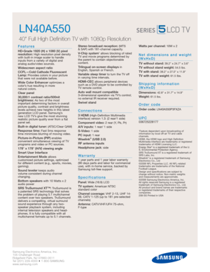 Page 2Samsung Electronics America, Inc.
105 Challenger Road
Ridgefield Park, NJ 07660-0511
Tel (201) 229-4000 • 1-800-SAMSUNG
www.samsung.com
LN40A550  
40 Full High Definition TV with 1080p Resolution
Features
HD-Grade 1920 (H) x 1080 (V) pixel
resolution:High resolution pixel density
with built-in image scaler to handle
inputs from a variety of digital and 
analog audio/video sources.
Widescreen aspect ratio
CCFL—Cold Cathode Fluorescent
Lamp:
Provides colors in your picture
that were not available before....