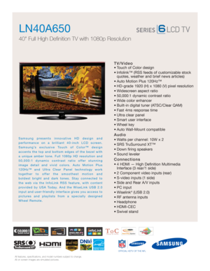 Page 1All features, specifications, and model numbers subject to change.
All on screen images are simulated pictures.
Samsung presents innovative HD design and 
performance on a brilliant 40-inch LCD screen.
Samsung’s exclusive Touch of Color™ design
accents the top and bottom edges of the bezel with
a unique amber tone. Full 1080p HD resolution and
50,000:1 dynamic contrast ratio offer stunning
image detail and vivid colors. Auto Motion Plus
120Hz™ and Ultra Clear Panel technology work
together to offer the...