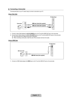 Page 13
English - 11

Connecting a Camcorder
The side panel jacks on your TV make it easy to connect a camcorder to your TV.
Using a Video Cable
1. Connect a Video Cable between the AV IN 2 [VIDEO] jack on the TV and the VIDEO OUT jack on the camcorder.
2. 
Connect Audio Cables between the AV IN 2 [R-AUDIO-L] jacks on the TV and the AUDIO OUT jacks on the camcorder.
Each Camcorder has a different back panel configuration.
When connecting a Camcorder, match the color of the connection terminal to the cable....