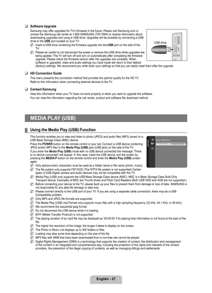 Page 29
English - 27

Software Upgrade
Samsung may offer upgrades for TV’s firmware in the future. Please visit Samsung.com or contact the Samsung call center at 1-800-SAMSUNG (726-7864) to receive\
 information about downloading upgrades and using a USB drive. Upgrades will be possible by\
 connecting a USB drive to the USB port located on your TV.
Insert a USB drive containing the firmware upgrade into the USB port on the side of the TV.
Please be careful to not disconnect the power or remove the USB drive...