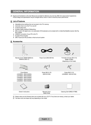 Page 4
English - 2

GENERAL INFORMATION
Figures and illustrations in this User Manual are provided for reference\
 only and may differ from actual product appearance. Product design and specifications may be changed without notice in order to enh ance product performance.
List of Features
Adjustable picture settings that can be stored in the TV’s memory.  
Automatic timer to turn the TV on and off.
A special sleep timer.
Excellent Digital Interface & Networking :
With a built-in HD digital tuner,...