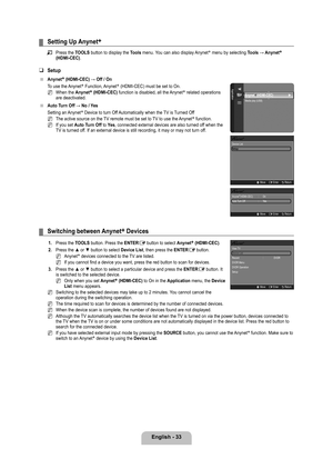 Page 35
English - 

Setting Up Anynet+
Press the TOOLS button to display the Tools menu. You can also display Anynet+ menu by selecting Tools	→	Anynet+ 
(HDMI-CEC).
Setup
Anynet+ (HDMI-CEC)	→	Off	/	On
To use the Anynet+ Function, Anynet+ (HDMI-CEC) must be set to On.
When the Anynet+ (HDMI-CEC) function is disabled, all the Anynet+ related operations are deactivated.
Auto	Turn	Off	→	No	/	 Yes
Setting an Anynet+ Device to turn Off Automatically when the TV is Turned Off
The active source on the TV...