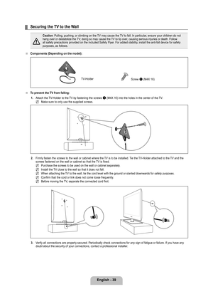 Page 41
English - 

Securing the TV to the Wall
Caution: Pulling, pushing, or climbing on the TV may cause the TV to fall. In particular, ensure your children do not hang over or destabilize the TV; doing so may cause the TV to tip over, causing serious injuries or death. Follow all safety precautions provided on the included Safety Flyer. For added stability, install the anti-fall device for safety purposes, as follows.
Components (Depending on the model): 
To prevent the TV from falling:
1.  Attach...