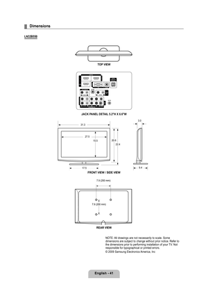 Page 43
English - 41

Dimensions
LN2B0
TOP VIEW
JACK PANEL DETAIL .2"H X 6.6"W
FRONT VIEW / SIDE VIEW 
REAR VIEW
NOTE: All drawings are not necessarily to scale. Some dimensions are subject to change without prior notice. Refer to the dimensions prior to performing installation of your TV. Not responsible for typographical or printed errors. 
© 2009 Samsung Electronics America, Inc
¦
20.6
22.4
17.5
27.5
15.5
9.4
3.0
31.3
7.9 (200 mm)
7.9 (200 mm)

BN68-01883E-00L02.indb...