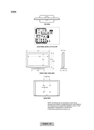 Page 44
English - 42

N7B0
TOP VIEW
JACK PANEL DETAIL .2"H X 6.6"W
FRONT VIEW / SIDE VIEW 
REAR VIEW
NOTE: All drawings are not necessarily to scale. Some dimensions are subject to change without prior notice. Refer to the dimensions prior to performing installation of your TV. Not responsible for typographical or printed errors. 
© 2009 Samsung Electronics America, Inc
23.3
25.9
20.5
32.3
18.2
10.0
3.136.1
7.9 (200 mm)
7.9 (200 mm)

BN68-01883E-00L02.indb   422009-02-26   �� 7:10:37 