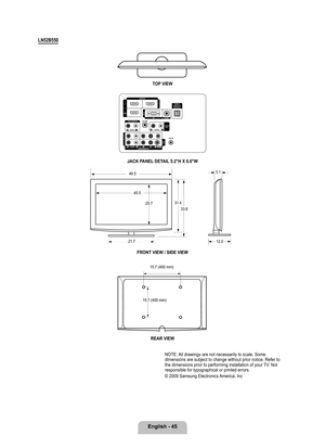 Page 47
English - 4

LN2B0
TOP VIEW
JACK PANEL DETAIL .2"H X 6.6"W
FRONT VIEW / SIDE VIEW 
REAR VIEW
NOTE: All drawings are not necessarily to scale. Some dimensions are subject to change without prior notice. Refer to the dimensions prior to performing installation of your TV. Not responsible for typographical or printed errors. 
© 2009 Samsung Electronics America, Inc
31.4
33.6
21.7
45.5
25.7
12.0
3.149.5
15.7 (400 mm)
15.7 (400 mm)

BN68-01883E-00L02.indb   452009-02-26   ��...