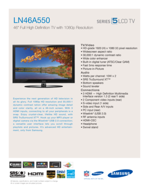 Page 1All features, specifications, and model numbers subject to change.
All on screen images are simulated pictures.
Experience the next generation of HD television in
all its glory. Full 1080p HD resolution and 30,000:1
dynamic contrast ration offer amazing image detail
and color clarity, all on a 46-inch screen. With 3
HDMI inputs, connecting to all your peripherals is a
snap. Enjoy crystal-clear, lifelike HD sound, with
SRS TruSurround XT™. Hook up your MP3 player or
digital camera via the Wiselink
®USB...