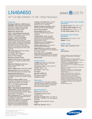 Page 2Samsung Electronics America, Inc.
105 Challenger Road
Ridgefield Park, NJ 07660-0511
Tel (201) 229-4000 • 1-800-SAMSUNG
www.samsung.com
LN46A650  
46 Full High Definition TV with 1080p Resolution
Features
HD-Grade 1920 (H) x 1080 (V) pixel
resolution:High resolution pixel density
with built-in image scaler to handle
inputs from a variety of digital and 
analog audio/video sources.
Widescreen aspect ratio
CCFL—Cold Cathode Fluorescent
Lamp:
Provides colors in your picture
that were not available before....