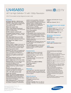 Page 2Samsung Electronics America, Inc.
105 Challenger Road
Ridgefield Park, NJ 07660-0511
Tel (201) 229-4000 • 1-800-SAMSUNG
www.samsung.com
LN46A850  
46 Full High Definition TV with 1080p Resolution
(45.9 (truncated) actual diagonal screen size)
Features
HD-Grade 1920 (H) x 1080 (V) pixel 
resolution:High resolution pixel density
with built-in image scaler to handle inputs
from a variety of digital and analog
audio/video sources.
Widescreen aspect ratio
CCFL—Cold Cathode Fluorescent
Lamp:
Provides colors in...