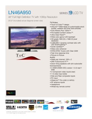 Page 1All features, specifications, and model numbers subject to change.
All on screen images are simulated pictures.
TV/Video
• Touch of Color™ design 
• InfoLink™ (RSS feeds of customizable stock
quotes, weather and brief news articles)
• Auto Motion Plus 120Hz™ 
• Pre-loaded Content Library™ 
• Ultra Clear Panel™
• Wide color gamut LED backlight
• HD-grade 1920 (H) x 1080 (V) pixel 
resolution
• 2,000,000:1 dynamic contrast ratio with 
LED SmartLighting™
• DLNA Certified™
• Wide color enhancer
• NTSC/ATSC...