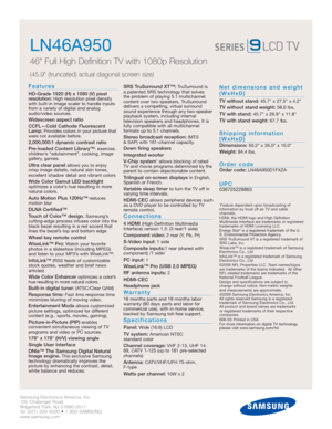 Page 2Samsung Electronics America, Inc.
105 Challenger Road
Ridgefield Park, NJ 07660-0511
Tel (201) 229-4000 • 1-800-SAMSUNG
www.samsung.com
LN46A950  
46 Full High Definition TV with 1080p Resolution
(45.9 (truncated) actual diagonal screen size)
Features
HD-Grade 1920 (H) x 1080 (V) pixel 
resolution:High resolution pixel density
with built-in image scaler to handle inputs
from a variety of digital and analog
audio/video sources.
Widescreen aspect ratio
CCFL—Cold Cathode Fluorescent
Lamp:
Provides colors in...