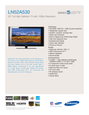 Page 1All features, specifications, and model numbers subject to change.
All on screen images are simulated pictures.
Experience the next generation of HD television in
all its glory. Full 1080p HD resolution and 20,000:1
dynamic contrast ration offer amazing image detail
and color clarity, all on a 52-inch screen. With 3
HDMI inputs, connecting to all your peripherals 
is a snap. Enjoy crystal-clear, lifelike HD sound, 
with SRS TruSurround XT™. It’s advanced HD 
entertainment, only from Samsung. 
OFFICIAL...