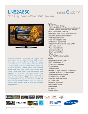 Page 1All features, specifications, and model numbers subject to change.
All on screen images are simulated pictures.
OFFICIAL HDTV OF THE NFL
TV/Video
• Touch of Color design
• Infolink™ (RSS feeds of customizable stockquotes, weather and brief news articles)
• Auto Motion Plus 120Hz™ 
• 1920 (H) x 1080 (V) HD pixel resolution
• 50,000:1 dynamic contrast ratio
• Wide color enhancer
• Fast 4ms response time
• Widescreen aspect ratio
• NTSC/ATSC Tuners with Clear QAM
• Ultra clear panel
• Auto volume leveler
•...