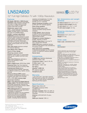 Page 2Samsung Electronics America, Inc.
105 Challenger Road
Ridgefield Park, NJ 07660-0511
Tel (201) 229-4000 • 1-800-SAMSUNG
www.samsung.com
LN52A650  
52 Full High Definition TV with 1080p Resolution
Features
HD-Grade 1920 (H) x 1080 (V) pixel
resolution:High resolution pixel density
with built-in image scaler to handle
inputs from a variety of digital and 
analog audio/video sources.
Widescreen aspect ratio
CCFL—Cold Cathode Fluorescent
Lamp:
Provides colors in your picture
that were not available before....