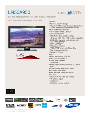 Page 1All features, specifications, and model numbers subject to change.
All on screen images are simulated pictures.
TV/Video
• Touch of Color™ design 
• InfoLink™ (RSS feeds of customizable stock
quotes, weather and brief news articles)
• Auto Motion Plus 120Hz™ 
• Pre-loaded Content Library™ 
• Ultra Clear Panel™
• Wide Color Gamut LED backlight 
• HD-grade 1920 (H) x 1080 (V) pixel resolution
• 2,000,000:1 dynamic contrast ratio with 
LED SmartLighting™
• DLNA Certified™
• Wide color enhancer
• NTSC/ATSC...