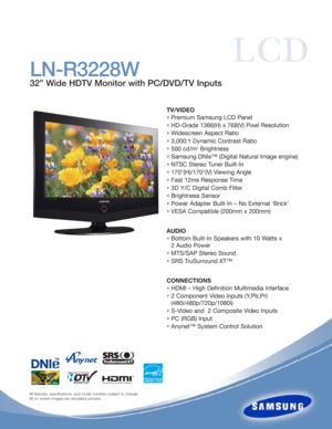 Page 1All features, specifications, and model numbers subject to change.
All on screen images are simulated pictures.
LCD
LN-R3228W
32” Wide HDTV Monitor with PC/DVD/TV Inputs
TV/VIDEO
•Premium Samsung LCD Panel
•HD-Grade 1366(H) x 768(V) Pixel Resolution
•Widescreen Aspect Ratio
•3,000:1 Dynamic Contrast Ratio
•500 cd/m
2Brightness
•Samsung DNIe™ (Digital Natural Image engine)
•NTSC Stereo Tuner Built-In 
•170°(H)/170°(V) Viewing Angle
•Fast 12ms Response Time
•3D Y/C Digital Comb Filter
•Brightness Sensor...