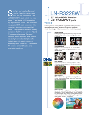 Page 232” Wide HDTV Monitor
with PC/DVD/TV Inputs
S
lim, light and beautiful, Samsungs
LCD Flat Panel TVs combine sleek
looks and high performance.  The
LN-R3228W HDTV-ready set lets you enjoy
regular TV and display HDTV images from
any High-Definition source.  This model also
incorporates HDMI and 2 component video
inputs for a digital set-top box and DVD
player.  Dual purpose use allows for the easy
connection of a PC so you can view PC and
TV images simultaneously.  Samsungs
Patterned Vertical Alignment...