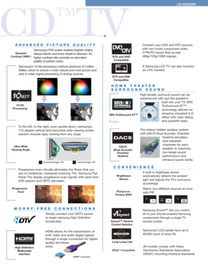 Page 3HOME THEATER 
SURROUND SOUND
High-Quality surround sound can be 
experienced with just the speaker’s
built into your TV. SRS
TruSurround XT™ 
technology delivers an
amazing simulated 3-D
effect with clear dialog
and powerful bass.
ADVANCED PICTURE QUALITY
Samsung’s PVA screen enables brighter whites,
deeper blacks and every shade in between. It’s
higher contrast ratio provides an abundant 
palette of perfect colors.
Samsung’s 10-bit processing method produces 3.2 billion
lifelike colors to ensure a more...