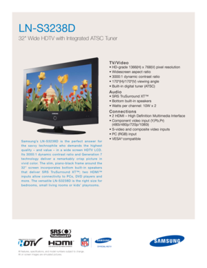 Page 1TV/Video
• HD-grade 1366(H) x 768(V) pixel resolution
• Widescreen aspect ratio
• 3000:1 dynamic contrast ratio
• 170º(H)/170º(V) viewing angle
• Built-in digital tuner (ATSC)
Audio
• SRS TruSurround XT™
• Bottom built-in speakers
• Watts per channel: 10W x 2
Connections
• 2 HDMI – High Definition Multimedia Interface
• Component video input (Y,Pb,Pr) 
(480i/480p/720p/1080i)
• S-video and composite video inputs
• PC (RGB) input
• VESA
® compatible
LN-S3238D
32 Wide HDTV with Integrated ATSC Tuner...