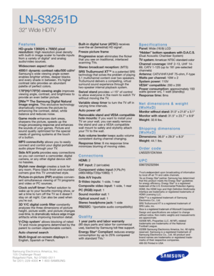 Page 2Samsung Electronics America, Inc.
105 Challenger Road
Ridgefield Park, NJ 07660-0511
Tel (201) 229-4000 • 1-800-SAMSUNG
w w w. s a m s u n g . c o m
LN-S3251D
32 Wide HDTV 
F e a t u re s
HD-grade 1366(H) x 768(V) pixel 
resolution:High resolution pixel density
with built-in image scaler to handle inputs
from a variety of digital* and analog
audio/video sources.
Widescreen aspect ratio
4000:1 dynamic contrast ratio/500 cd/m
2
Samsung’s wide viewing angle screen
enables brighter whites, deeper blacks
and...