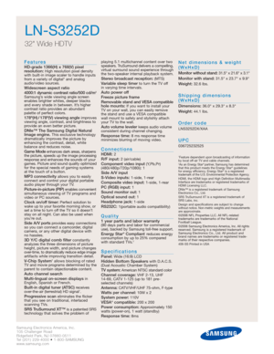 Page 2Samsung Electronics America, Inc.
105 Challenger Road
Ridgefield Park, NJ 07660-0511
Tel (201) 229-4000 • 1-800-SAMSUNG
www.samsung.com
LN-S3252D
32 Wide HDTV 
Features
HD-grade 1366(H) x 768(V) pixel 
resolution:High resolution pixel density
with built-in image scaler to handle inputs
from a variety of digital* and analog
audio/video sources.
Widescreen aspect ratio
4000:1 dynamic contrast ratio/500 cd/m2
Samsung’s wide viewing angle screen
enables brighter whites, deeper blacks
and every shade in...