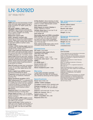 Page 2Samsung Electronics America, Inc.
105 Challenger Road
Ridgefield Park, NJ 07660-0511
Tel (201) 229-4000 • 1-800-SAMSUNG
www.samsung.com
LN-S3292D
32 Wide HDTV
Features
HDMI allows for the transmission of both
video and audio digital signals through a
single connection for higher quality and
fewer wires.
HD-grade 1366(H) x 768(V) pixel 
resolution:High resolution pixel density
with built-in image scaler to handle inputs
from a variety of digital* and analog
audio/video sources.
Widescreen aspect ratio...