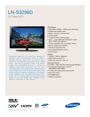 Page 1TV/Video
• HD-grade 1366(H) x 768(V) pixel resolution
• Widescreen aspect ratio
• 6000:1 dynamic contrast ratio
• S-PVA panel
• 178º(H)/178º(V) viewing angle
• CCFL – Cold Cathode Fluorescent Lamp
(92% NTSC color gamut)
• 10-bit processor with 12.8 billion colors 
• Built-in digital tuner (ATSC)
• Fast 8ms response time
• New optimized game mode
• Swivel stand
Audio
• “Hidden” bottom speakers 
• SRS TruSurround XT™
• Watts per channel: 10W x 2
Connections
• 2 HDMI – High Definition Multimedia Interface
•...