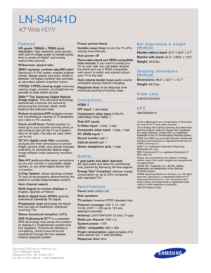 Page 2Samsung Electronics America, Inc.
105 Challenger Road
Ridgefield Park, NJ 07660-0511
Tel (201) 229-4000 • 1-800-SAMSUNG
w w w. s a m s u n g . c o m
LN-S4041D
40 Wide HDTV 
F e a t u re s
HD-grade 1366(H) x 768(V) pixel 
resolution:High resolution pixel density
with built-in image scaler to handle inputs
from a variety of digital* and analog
audio/video sources.
Widescreen aspect ratio
3000:1 dynamic contrast ratio/500 cd/m
2
Samsung’s S-PVA screen enables brighter
whites, deeper blacks and every shade...