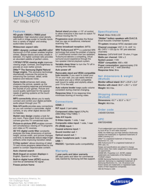 Page 2Samsung Electronics America, Inc.
105 Challenger Road
Ridgefield Park, NJ 07660-0511
Tel (201) 229-4000 • 1-800-SAMSUNG
w w w. s a m s u n g . c o m
LN-S4051D
40 Wide HDTV 
F e a t u re s
HD-grade 1366(H) x 768(V) pixel 
resolution:High resolution pixel density
with built-in image scaler to handle inputs
from a variety of digital* and analog
audio/video sources.
Widescreen aspect ratio
4000:1 dynamic contrast ratio/500 cd/m
2
Samsung’s S-PVA screen enables brighter
whites, deeper blacks and every shade...