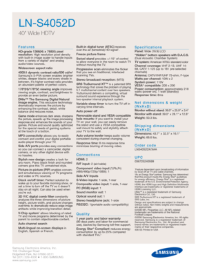 Page 2Samsung Electronics America, Inc.
105 Challenger Road
Ridgefield Park, NJ 07660-0511
Tel (201) 229-4000 • 1-800-SAMSUNG
www.samsung.com
LN-S4052D
40 Wide HDTV 
Features
HD-grade 1366(H) x 768(V) pixel 
resolution:High resolution pixel density
with built-in image scaler to handle inputs
from a variety of digital* and analog
audio/video sources.
Widescreen aspect ratio
4000:1 dynamic contrast ratio/500 cd/m2
Samsung’s S-PVA screen enables brighter
whites, deeper blacks and every shade in
between. It’s...