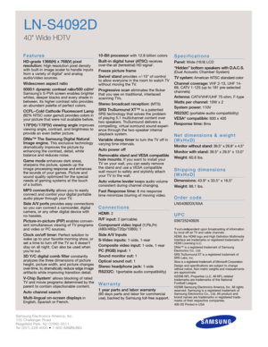 Page 2Samsung Electronics America, Inc.
105 Challenger Road
Ridgefield Park, NJ 07660-0511
Tel (201) 229-4000 • 1-800-SAMSUNG
w w w. s a m s u n g . c o m
LN-S4092D
40 Wide HDTV 
F e a t u re s
HD-grade 1366(H) x 768(V) pixel 
resolution:High resolution pixel density
with built-in image scaler to handle inputs
from a variety of digital* and analog
audio/video sources.
Widescreen aspect ratio
5000:1 dynamic contrast ratio/500 cd/m
2
Samsung’s S-PVA screen enables brighter
whites, deeper blacks and every shade...