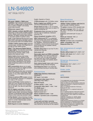 Page 2Samsung Electronics America, Inc.
105 Challenger Road
Ridgefield Park, NJ 07660-0511
Tel (201) 229-4000 • 1-800-SAMSUNG
w w w. s a m s u n g . c o m
LN-S4692D
46 Wide HDTV 
F e a t u re s
HD-grade 1366(H) x 768(V) pixel 
resolution:High resolution pixel density
with built-in image scaler to handle inputs
from a variety of digital* and analog
audio/video sources.
Widescreen aspect ratio
5000:1 dynamic contrast ratio/500 cd/m
2
Samsung’s S-PVA screen enables brighter
whites, deeper blacks and every shade...