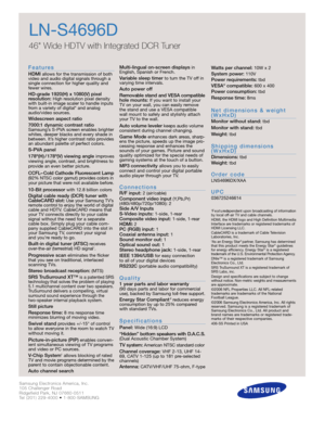 Page 2Samsung Electronics America, Inc.
105 Challenger Road
Ridgefield Park, NJ 07660-0511
Tel (201) 229-4000 • 1-800-SAMSUNG
w w w. s a m s u n g . c o m
LN-S4696D
46 Wide HDTV with Integrated DCR Tuner
F e a t u re s
HDMI allows for the transmission of both
video and audio digital signals through a
single connection for higher quality and
fewer wires.
HD-grade 1920(H) x 1080(V) pixel 
resolution:High resolution pixel density
with built-in image scaler to handle inputs
from a variety of digital* and analog...