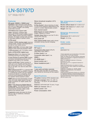 Page 2Samsung Electronics America, Inc.
105 Challenger Road
Ridgefield Park, NJ 07660-0511
Tel (201) 229-4000 • 1-800-SAMSUNG
www.samsung.com
LN-S5797D
57 Wide HDTV
Features
HD-grade 1920(H) x 1080(V) pixel 
resolution:High resolution pixel density
with built-in image scaler to handle inputs
from a variety of digital* and analog
audio/video sources.
16:9 Widescreen aspect ratio
4000:1 dynamic contrast ratio
Samsung’s S-PVA screen enables brighter
whites, deeper blacks and every shade in
between. It’s higher...