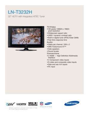 Page 1TV/Video
• HD-grade 1366(H) x 768(V) 
pixel resolution
• Widescreen aspect ratio
• 5000:1 dynamic contrast ratio
• Built-in digital tuner (ATSC/Clear QAM)
• Fast 8ms response time
Audio
• Watts per channel: 10W x 2 
• SRS TruSurround XT™
• Side speakers
• Sound leveler
Connections
• 2 HDMI — High Definition Multimedia
Interface
• 2 Component video inputs
• S-video and composite video inputs
• Side and rear A/V inputs
• PC input
LN-T3232H  
32 HDTV with Integrated ATSC Tuner
All features, specifications,...