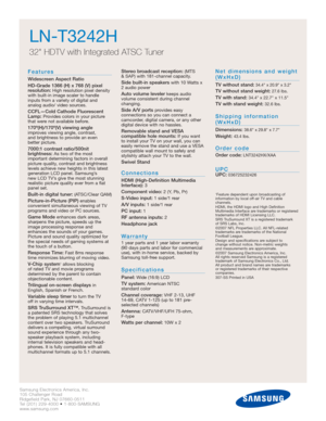 Page 2Samsung Electronics America, Inc.
105 Challenger Road
Ridgefield Park, NJ 07660-0511
Tel (201) 229-4000 • 1-800-SAMSUNG
www.samsung.com
LN-T3242H  
32 HDTV with Integrated ATSC Tuner
Features
Widescreen Aspect Ratio
HD-Grade 1366 (H) x 768 (V) pixel
resolution:
High resolution pixel density
with built-in image scaler to handle
inputs from a variety of digital and 
analog audio/ video sources.
CCFL—Cold Cathode Fluorescent
Lamp:Provides colors in your picture
that were not available before....