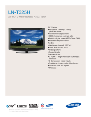 Page 1TV/Video
• HD-grade 1366(H) x 768(V) 
pixel resolution
• Widescreen aspect ratio
• 8000:1 dynamic contrast ratio
• Built-in digital tuner (ATSC/Clear QAM)
• Fast 8ms response time
Audio
• Watts per channel: 10W x 2 
• SRS TruSurround XT™
• Side speakers
• Sound leveler
Connections
• 3 HDMI — High Definition Multimedia
Interface
• 2 Component video inputs
• S-video and composite video inputs
• Side and rear A/V inputs
• PC input
LN-T325H  
32 HDTV with Integrated ATSC Tuner
All features, specifications,...