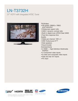 Page 1TV/Video
• HD-grade 1366(H) x 768(V) 
pixel resolution
• Widescreen aspect ratio
• 5000:1 dynamic contrast ratio
• Built-in digital tuner (ATSC/Clear QAM)
• Fast 8ms response time
Audio
• Watts per channel: 10W x 2 
• SRS TruSurround XT™
• Side speakers
• Sound leveler
Connections
• 2 HDMI — High Definition Multimedia
Interface
• 2 Component video inputs
• S-video and composite video inputs
• Side and rear A/V inputs
• PC input
LN-T3732H  
37 HDTV with Integrated ATSC Tuner
All features, specifications,...