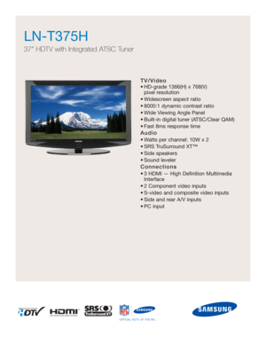 Page 1TV/Video
• HD-grade 1366(H) x 768(V) 
pixel resolution
• Widescreen aspect ratio
• 8000:1 dynamic contrast ratio
• Wide Viewing Angle Panel
• Built-in digital tuner (ATSC/Clear QAM)
• Fast 8ms response time
Audio
• Watts per channel: 10W x 2 
• SRS TruSurround XT™
• Side speakers
• Sound leveler
Connections
• 3 HDMI — High Definition Multimedia
Interface
• 2 Component video inputs
• S-video and composite video inputs
• Side and rear A/V inputs
• PC input
LN-T375H  
37 HDTV with Integrated ATSC Tuner...