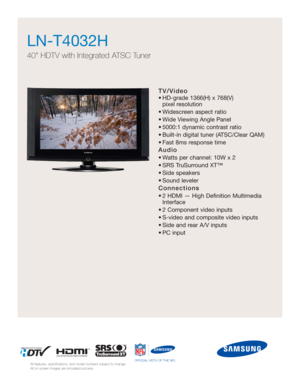 Page 1TV/Video
• HD-grade 1366(H) x 768(V) 
pixel resolution
• Widescreen aspect ratio
• Wide Viewing Angle Panel
• 5000:1 dynamic contrast ratio
• Built-in digital tuner (ATSC/Clear QAM)
• Fast 8ms response time
Audio
• Watts per channel: 10W x 2 
• SRS TruSurround XT™
• Side speakers
• Sound leveler
Connections
• 2 HDMI — High Definition Multimedia
Interface
• 2 Component video inputs
• S-video and composite video inputs
• Side and rear A/V inputs
• PC input
LN-T4032H  
40 HDTV with Integrated ATSC Tuner
All...