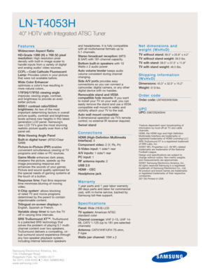 Page 2Samsung Electronics America, Inc.
105 Challenger Road
Ridgefield Park, NJ 07660-0511
Tel (201) 229-4000 • 1-800-SAMSUNG
www.samsung.com
LN-T4053H  
40 HDTV with Integrated ATSC Tuner
Features
Widescreen Aspect Ratio
HD-Grade 1366 (H) x 768 (V) pixel
resolution:
High resolution pixel 
density with built-in image scaler to
handle inputs from a variety of digital
and analog audio/ video sources.
CCFL—Cold Cathode Fluorescent
Lamp:Provides colors in your picture
that were not available before.
Wide Color...
