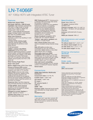 Page 2Samsung Electronics America, Inc.
105 Challenger Road
Ridgefield Park, NJ 07660-0511
Tel (201) 229-4000 • 1-800-SAMSUNG
www.samsung.com
LN-T4066F  
40 1080p HDTV with Integrated ATSC Tuner
Features
Widescreen Aspect Ratio
HD-Grade 1920 (H) x 1080 (V) pixel
resolution:
High resolution pixel density
with built-in image scaler to handle
inputs from a variety of digital and 
analog audio/ video sources.
CCFL—Cold Cathode Fluorescent
Lamp:Provides colors in your picture
that were not available before.
Wide...
