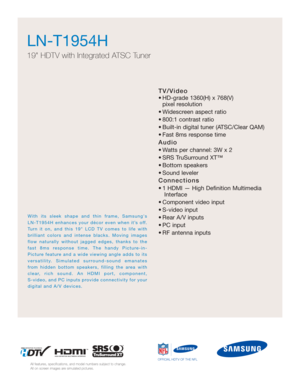 Page 13TV/Video
• HD-grade 1360(H) x 768(V) pixel resolution
• Widescreen aspect ratio
• 800:1 contrast ratio
• Built-in digital tuner (ATSC/Clear QAM)
• Fast 8ms response time
Audio
• Watts per channel: 3W x 2 
• SRS TruSurround XT™
• Bottom speakers
• Sound leveler
Connections
• 1 HDMI — High Definition Multimedia Interface
• Component video input
• S-video input
• Rear A/V inputs
• PC input
• RF antenna inputs
LN-T1954H  
19 HDTV with Integrated ATSC Tuner
All features, specifications, and model numbers...