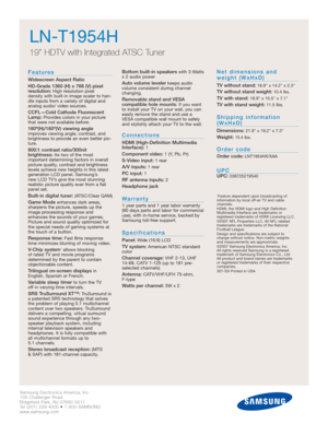 Page 14Samsung Electronics America, Inc.
105 Challenger Road
Ridgefield Park, NJ 07660-0511
Tel (201) 229-4000 • 1-800-SAMSUNG
www.samsung.com
LN-T1954H  
19 HDTV with Integrated ATSC Tuner
Features
Widescreen Aspect Ratio
HD-Grade 1360 (H) x 768 (V) pixel
resolution:
High resolution pixel 
density with built-in image scaler to han-
dle inputs from a variety of digital and
analog audio/ video sources.
CCFL—Cold Cathode Fluorescent
Lamp:Provides colors in your picture
that were not available before....