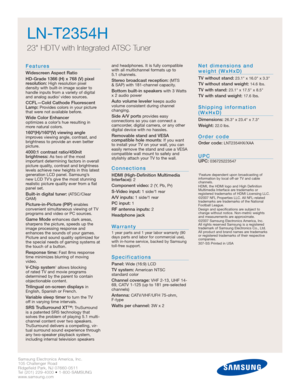 Page 16Samsung Electronics America, Inc.
105 Challenger Road
Ridgefield Park, NJ 07660-0511
Tel (201) 229-4000 • 1-800-SAMSUNG
www.samsung.com
LN-T2354H  
23 HDTV with Integrated ATSC Tuner
Features
Widescreen Aspect Ratio
HD-Grade 1366 (H) x 768 (V) pixel
resolution:
High resolution pixel 
density with built-in image scaler to
handle inputs from a variety of digital
and analog audio/ video sources.
CCFL—Cold Cathode Fluorescent
Lamp:Provides colors in your picture
that were not available before.
Wide Color...