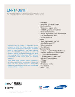 Page 17TV/Video
• HD-grade 1920(H) x 1080(V) pixel resolution
• Widescreen aspect ratio
• 10000:1 dynamic contrast ratio 
• Wide color enhancer
• Built-in digital tuner (ATSC/Clear QAM)
• Fast 8ms response time
• Picture-in-Picture
Audio
• Watts per channel: 10W x 2 
• SRS TruSurround XT™
• Bottom speakers 
• Sound leveler
Connections
• 3 HDMI — High Definition Multimedia Interface version 1.3 (2 rear/1 side)
• 2 Component video inputs
• 2 S-video inputs (1 side/1 rear)
• Side and Rear A/V inputs
• PC input
•...